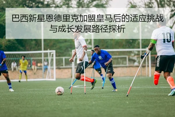 巴西新星恩德里克加盟皇马后的适应挑战与成长发展路径探析