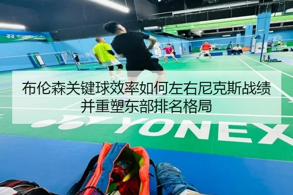 布伦森关键球效率如何左右尼克斯战绩并重塑东部排名格局