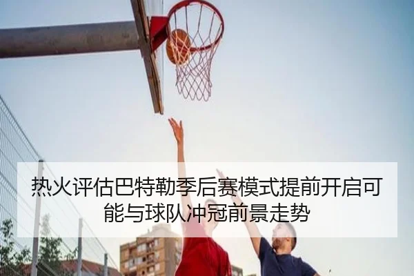 热火评估巴特勒季后赛模式提前开启可能与球队冲冠前景走势