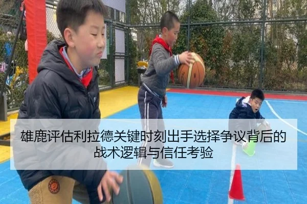 雄鹿评估利拉德关键时刻出手选择争议背后的战术逻辑与信任考验